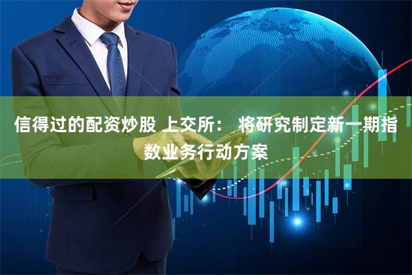 信得过的配资炒股 上交所： 将研究制定新一期指数业务行动方案