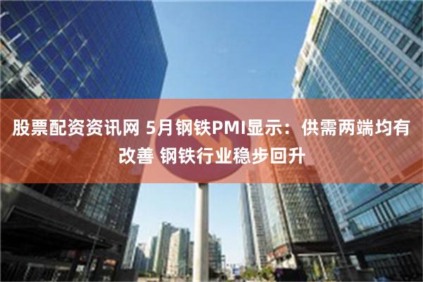 股票配资资讯网 5月钢铁PMI显示：供需两端均有改善 钢铁行业稳步回升