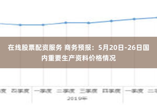 在线股票配资服务 商务预报：5月20日-26日国内重要生产资料价格情况