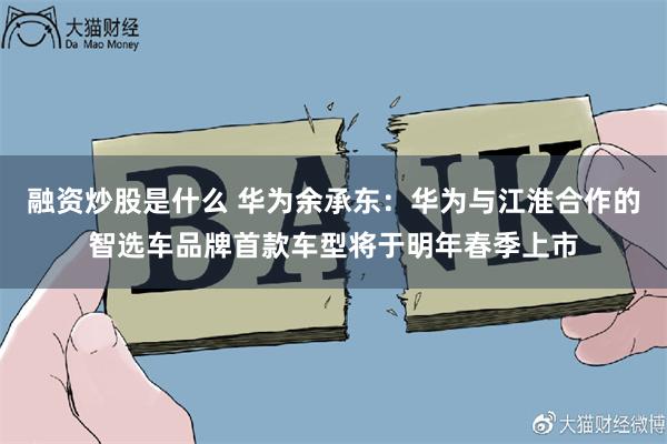 融资炒股是什么 华为余承东：华为与江淮合作的智选车品牌首款车型将于明年春季上市