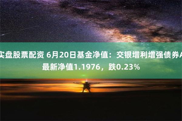 实盘股票配资 6月20日基金净值：交银增利增强债券A最新净值1.1976，跌0.23%