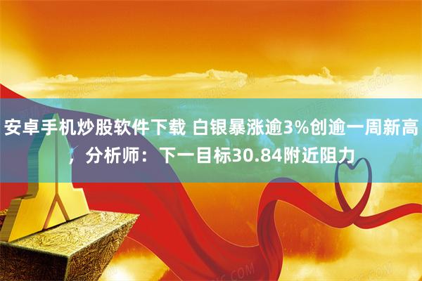 安卓手机炒股软件下载 白银暴涨逾3%创逾一周新高，分析师：下一目标30.84附近阻力