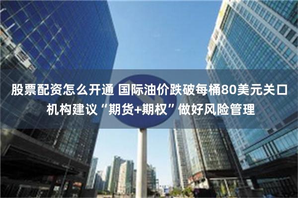 股票配资怎么开通 国际油价跌破每桶80美元关口 机构建议“期货+期权”做好风险管理