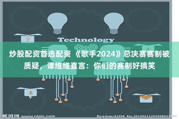 炒股配资首选配资 《歌手2024》总决赛赛制被质疑，谭维维直言：你们的赛制好搞笑