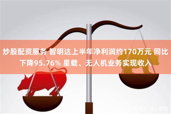 炒股配资服务 智明达上半年净利润约170万元 同比下降95.76% 星载、无人机业务实现收入