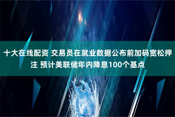 十大在线配资 交易员在就业数据公布前加码宽松押注 预计美联储年内降息100个基点