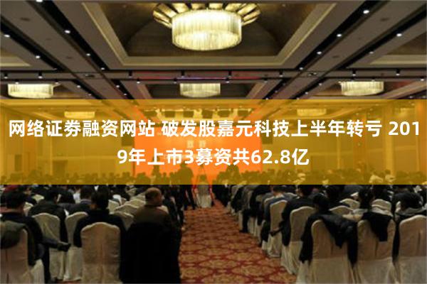 网络证劵融资网站 破发股嘉元科技上半年转亏 2019年上市3募资共62.8亿