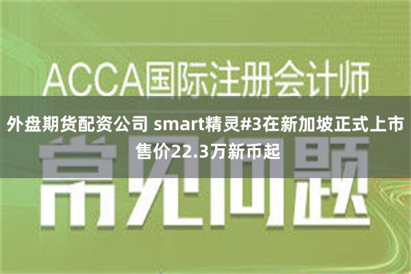 外盘期货配资公司 smart精灵#3在新加坡正式上市 售价22.3万新币起