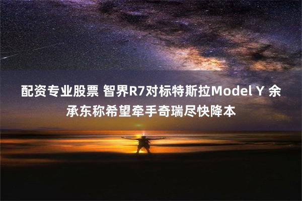 配资专业股票 智界R7对标特斯拉Model Y 余承东称希望牵手奇瑞尽快降本