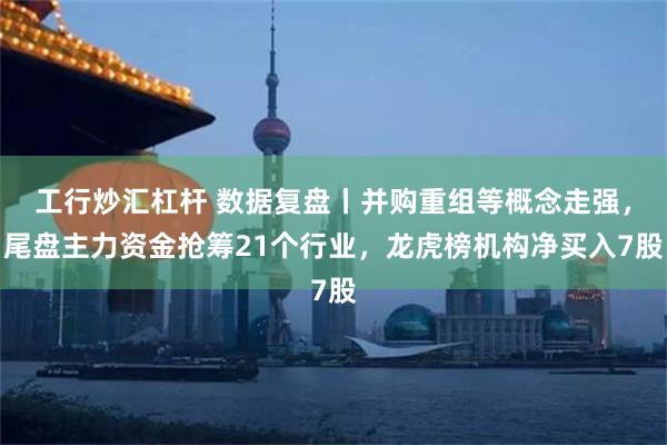 工行炒汇杠杆 数据复盘丨并购重组等概念走强，尾盘主力资金抢筹21个行业，龙虎榜机构净买入7股