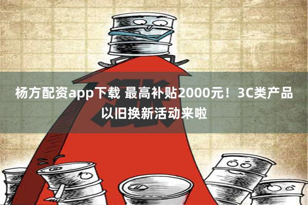 杨方配资app下载 最高补贴2000元！3C类产品以旧换新活动来啦