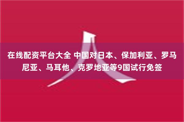 在线配资平台大全 中国对日本、保加利亚、罗马尼亚、马耳他、克罗地亚等9国试行免签