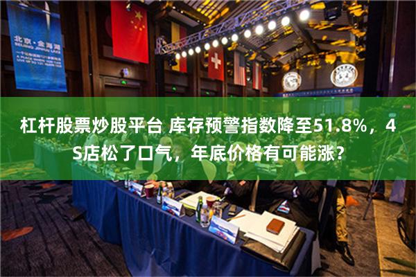 杠杆股票炒股平台 库存预警指数降至51.8%，4S店松了口气，年底价格有可能涨？