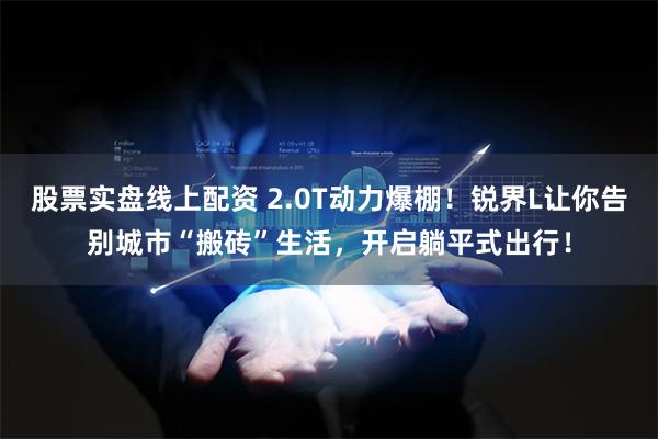 股票实盘线上配资 2.0T动力爆棚！锐界L让你告别城市“搬砖”生活，开启躺平式出行！