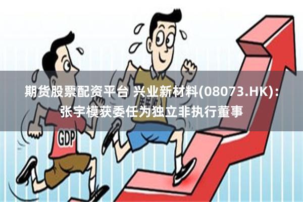 期货股票配资平台 兴业新材料(08073.HK)：张宇模获委任为独立非执行董事