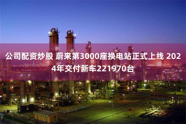 公司配资炒股 蔚来第3000座换电站正式上线 2024年交付新车221970台