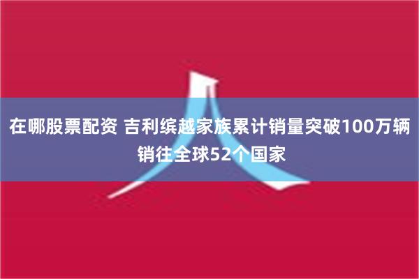 在哪股票配资 吉利缤越家族累计销量突破100万辆 销往全球52个国家