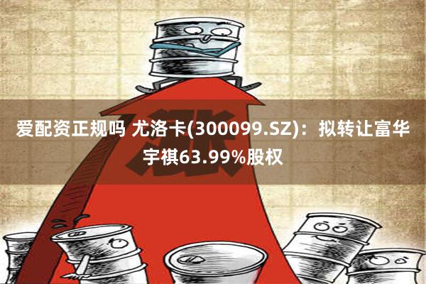 爱配资正规吗 尤洛卡(300099.SZ)：拟转让富华宇祺63.99%股权