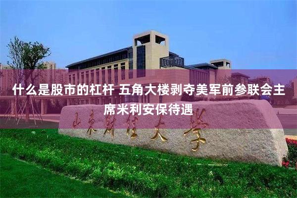 什么是股市的杠杆 五角大楼剥夺美军前参联会主席米利安保待遇